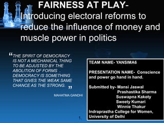 FAIRNESS AT PLAY-
Introducing electoral reforms to
reduce the influence of money and
muscle power in politics
THE SPIRIT OF DEMOCRACY
IS NOT A MECHANICAL THING
TO BE ADJUSTED BY THE
ABOLITION OF FORMS .
DEMOCRACY IS SOMETHING
THAT GIVES THE WEAK SAME
CHANCE AS THE STRONG.
“
”MAHATMA GANDHI
1.
TEAM NAME- YANSIMA6
PRESENTATION NAME- Conscience
and power go hand in hand.
Submitted by- Mansi Jaswal
Prashastika Sharma
Suswapna Kakoty
Sweety Kumari
Winnie Thakur
Indraprastha College for Women,
University of Delhi
 