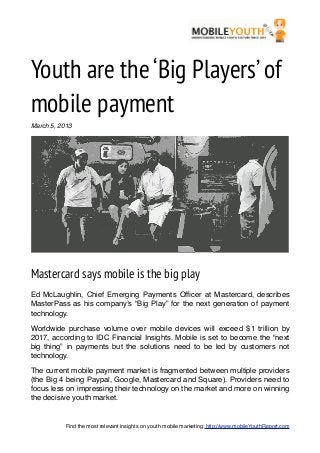 Youth are the ‘Big Players’ of
mobile payment
March 5, 2013




Mastercard says mobile is the big play
Ed McLaughlin, Chief Emerging Payments Ofﬁcer at Mastercard, describes
MasterPass as his company’s “Big Play” for the next generation of payment
technology.

Worldwide purchase volume over mobile devices will exceed $1 trillion by
2017, according to IDC Financial Insights. Mobile is set to become the “next
big thing” in payments but the solutions need to be led by customers not
technology.

The current mobile payment market is fragmented between multiple providers
(the Big 4 being Paypal, Google, Mastercard and Square). Providers need to
focus less on impressing their technology on the market and more on winning
the decisive youth market.


           Find the most relevant insights on youth mobile marketing: http://www.mobileYouthReport.com
 