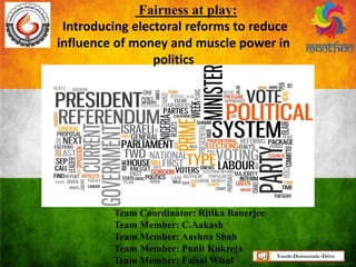 Fairness at play:
Introducing electoral reforms to reduce
influence of money and muscle power in
politics
Team Coordinator: Ritika Banerjee
Team Member: C.Aakash
Team Member: Aashna Shah
Team Member: Punit Kukreja
Team Member: Faisal Wisal
Youth-Democratic-Drive
 