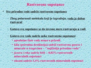 Rastvorene supstance
• Sve prirodne vode sadrže rastvorene supstance

   – Zbog polarnosti molekula koji je izgrađuju, voda je dobar
     rastvarač

   – Gotovo sve supstance se do izvesne mere rastvaraju u vodi

   – Gotovo sve vode sadrže neke rastvorene supstance:
      • apsolutno čiste vode nema u prirodi
      • kiša (prirodna destilacija) sadrži rastvorene gasove i
        minerale u tragovima – ‘’najčistija prirodna voda’’
      • jezera i reke sadrže 0,01 – 0,02% rastvorenih
        mineralnih supstanci
      • okeani sadrže 3,4% rastvorenih mineralnih supstanci
 