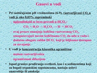 Gasovi u vodi
• Pri uobičajenim pH vrednostima (6-9), rastvorljivost CO2 u
  vodi je oko 0,03% zapreminski
   – ugljendioksid se brzo prevodi u HCO3-:
             CO2 + H2O → H2CO3 → H+ + HCO3-
   – ovaj proces smanjuje količinu rastvorenog CO2,
     omogućavajući novim količinama CO2 da uđu u vodu i
     dodatno obogate zalihu HCO3- koji je biljkama dostupan
     za usvajanje
• U vodi je koncentracija kiseonika ograničena:
   – malom rastvorljivošću
   – ograničenom difuzijom
• Ispod granice prodiranja svetlosti, kao i u sedimentima koji
  su bogati organskim supstancama, nastaju uslovi
  anaerobije ili anoksije
 
