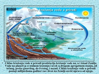 Ciklus kruženja vode u prirodi, hidrološki ciklus




• Ciklus kruženja vode u prirodi predstavlja kretanje vode na, u i iznad Zemlje.
  Voda na planeti je u stalnom kretanju i uvek u drugom agregatnom stanju, od
   tečnog, preko gasovitog, do čvrstog, i nazad. Ciklus kruženja vode u prirodi
     postoji milijardama godina i sav život na Zemlji zavisi upravo od njega.
 