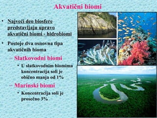 Akvatični biomi
• Najveći deo biosfere
  predstavljaju upravo
  akvatični biomi - hidrobiomi
• Postoje dva osnovna tipa
  akvatičnih bioma
   – Slatkovodni biomi
      • U slatkovodnim biomima
        koncentracija soli je
        obično manja od 1%
   – Marinski biomi
      • Koncentracija soli je
        prosečno 3%
 