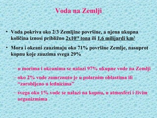 Voda na Zemlji

• Voda pokriva oko 2/3 Zemljine površine, a njena ukupna
  količina iznosi približno 2x1018 tona ili 1,6 milijardi km3
• Mora i okeani zauzimaju oko 71% površine Zemlje, nasuprot
  kopnu koje zauzima svega 29%

   – u morima i okeanima se nalazi 97% ukupne vode na Zemlji
   – oko 2% vode zamrznuto je u polarnim oblastima ili
     “zarobljeno u lednicima”
   – svega oko 1% vode se nalazi na kopnu, u atmosferi i živim
     organizmima
 