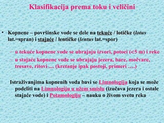 Klasifikacija prema toku i veličini


• Kopnene – površinske vode se dele na tekuće / lotičke (lotus
  lat.=spran) i stajaće / lentičke (lentus lat.=spor)

   – u tekuće kopnene vode se ubrajaju izvori, potoci (<5 m) i reke
   – u stajaće kopnene vode se ubrajaju jezera, bare, močvare,
     tresave, ritovi .... (kretanje ipak postoji, primeri ….)

   Istraživanjima kopnenih voda bavi se Limnologija koja se može
     podeliti na Limnologiju u užem smislu (izučava jezera i ostale
     stajaće vode) i Potamologiju – nauku o živom svetu reka
 