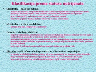 Klasifikacija prema statusu nutrijenata
•   Oligotrofne – nisko produktivne
     – manjak nutrijenata neophodnih biljkama, količina fitoplanktona i zooplanktona mala,
       potrošnja kiseonika mala, voda zasićena rastvorenim kiseonikom čak i pri dnu
     – proces taloženja je vrlo spor, usporeni su i redukcioni procesi
     – boja vode je plavo-zelena, bistra i obično su to vode veće dubine

•   Mezotrofne – srednje produktivne
     – između dva tipa (oligotrofne i eutrofne)

•   Eutrofne – visoko produktivne
     – bogate nutrijentima, karakterišu se visokom produkcijom biomase (intenzivan rast algi), a
       koncentracija kiseonika je relativno niska, naročito pri dnu
     – biološki i biohemijski procesi su vrlo intenzivni na čitavoj dubini, kao i pri dnu, što dovodi
       do taloženja velike količine organskih materija (mulja) koji se intenzivno razlaže, pri čemu
       se troši kiseonik
     – boja vode je zelena do mrka, relativno mutna i obično su to plitke vode

•   Distrofne (=politrofne) – visoko produktivne, ali sa malom razgradnjom
     – organska produkcija relativno visoka, ali nema razgradnje jer nema dovoljno kiseonika
     – pojava intenzivnog taloženja organskih materija, što stvara humusni tip jezera
     – boja vode je žuto-mrka, providnost beznačajna, a pH vredost niska (kisela)
 