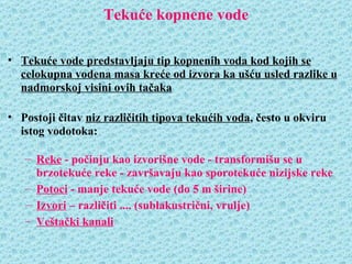 Tekuće kopnene vode

• Tekuće vode predstavljaju tip kopnenih voda kod kojih se
  celokupna vodena masa kreće od izvora ka ušću usled razlike u
  nadmorskoj visini ovih tačaka

• Postoji čitav niz različitih tipova tekućih voda, često u okviru
  istog vodotoka:

   – Reke - počinju kao izvorišne vode - transformišu se u
     brzotekuće reke - završavaju kao sporotekuće nizijske reke
   – Potoci - manje tekuće vode (do 5 m širine)
   – Izvori – različiti .... (sublakustrični, vrulje)
   – Veštački kanali
 