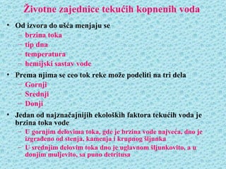 Životne zajednice tekućih kopnenih voda
• Od izvora do ušća menjaju se
   – brzina toka
   – tip dna
   – temperatura
   – hemijski sastav vode
• Prema njima se ceo tok reke može podeliti na tri dela
   – Gornji
   – Srednji
   – Donji
• Jedan od najznačajnijih ekoloških faktora tekućih voda je
  brzina toka vode
   – U gornjim delovima toka, gde je brzina vode najveća, dno je
     izgrađeno od stenja, kamenja i krupnog šljunka
   – U srednjim delovim toka dno je uglavnom šljunkovito, a u
     donjim muljevito, sa puno detritusa
 