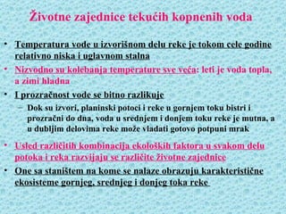 Životne zajednice tekućih kopnenih voda

• Temperatura vode u izvorišnom delu reke je tokom cele godine
  relativno niska i uglavnom stalna
• Nizvodno su kolebanja temperature sve veća: leti je voda topla,
  a zimi hladna
• I prozračnost vode se bitno razlikuje
   – Dok su izvori, planinski potoci i reke u gornjem toku bistri i
     prozračni do dna, voda u srednjem i donjem toku reke je mutna, a
     u dubljim delovima reke može vladati gotovo potpuni mrak
• Usled različitih kombinacija ekoloških faktora u svakom delu
  potoka i reka razvijaju se različite životne zajednice
• One sa staništem na kome se nalaze obrazuju karakteristične
  ekosisteme gornjeg, srednjeg i donjeg toka reke
 