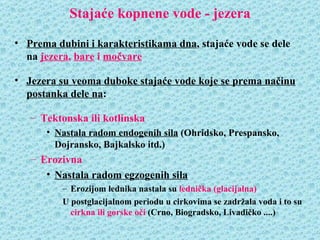 Stajaće kopnene vode - jezera

• Prema dubini i karakteristikama dna, stajaće vode se dele
  na jezera, bare i močvare

• Jezera su veoma duboke stajaće vode koje se prema načinu
  postanka dele na:

   – Tektonska ili kotlinska
      • Nastala radom endogenih sila (Ohridsko, Prespansko,
        Dojransko, Bajkalsko itd.)
   – Erozivna
      • Nastala radom egzogenih sila
          – Erozijom lednika nastala su lednička (glacijalna)
          U postglacijalnom periodu u cirkovima se zadržala voda i to su
            cirkna ili gorske oči (Crno, Biogradsko, Livadičko ....)
 