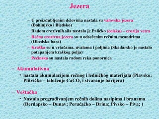 Jezera
      – U preizdubljenim delovima nastala su valovska jezera
        (Bohinjsko i Bledsko)
      – Radom erozivnih sila nastalo je Palićko (eolsko) – erozija vetra
      – Rečna erozivna jezera su u odsečenim rečnim meandrima
        (Obedska bara)
      – Kraška su u vrtačama, uvalama i poljima (Skadarsko je nastalo
        potapanjem kraškog polja)
      – Pećinska su nastala radom reka ponornica

– Akumulativna
   • nastala akumulacijom rečnog i ledničkog materijala (Plavsko;
     Plitvička – taloženje CaCO3 i stvaranje barijera)

– Veštačka
   • Nastala pregrađivanjem rečnih dolina nasipima i branama
     (Đerdapsko – Dunav; Perućačko – Drina; Pivsko – Piva; )
 