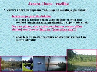 Jezera i bare - razlike
• Jezera i bare su kopnene vode koje se razlikuju po dubini
   – Jezera su po pravilu duboka
      • U njima se izdvaja obalna zona (litoral), u kojoj ima
        svetlosti i dubinska zona (profundal), u kojoj vlada mrak
   – Bare su plitke, a po svojim osobinama veoma slične
     obalnoj zoni jezera (Bare su ‘’jezera bez dna’’)

      • Zbog toga su životne zajednice obalne zone jezera i bare
        gotovo istovetne
 