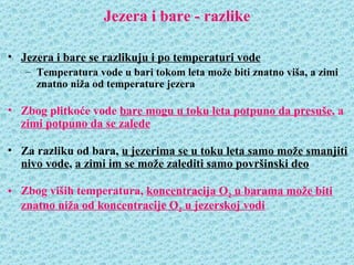Jezera i bare - razlike

• Jezera i bare se razlikuju i po temperaturi vode
   – Temperatura vode u bari tokom leta može biti znatno viša, a zimi
     znatno niža od temperature jezera

• Zbog plitkoće vode bare mogu u toku leta potpuno da presuše, a
  zimi potpuno da se zalede

• Za razliku od bara, u jezerima se u toku leta samo može smanjiti
  nivo vode, a zimi im se može zalediti samo površinski deo

• Zbog viših temperatura, koncentracija O2 u barama može biti
  znatno niža od koncentracije O2 u jezerskoj vodi
 
