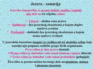 Jezera - zonacija
     Jezerska topografija se prema dubini, nagibu i izgledu
                 dna deli na tri reljefne celine:

                • Litoral – obalna zona jezera
    • Sublitoral – deo jezerskog ekosistema u kojem dopire
                         sunčeva svetlost
   • Profundal – dubinski deo jezerskog ekosistema u kojem
                      nema sunčeve svetlosti

U jezerskim basenima moguće je razlikovati tri ekološke celine koje
       naseljavaju potpuno različite grupe živih organizama
                 Prva celina je dno jezera (bental)
    Druga celina je slobodna voda iznad obalnog regiona (litoral)
     Treća celina je slobodna voda iznad profundala (pelagijal)
   Živa bića se prema načinu kretanja dele na:plankton, nekton
                       i pleuston (neuston)
 
