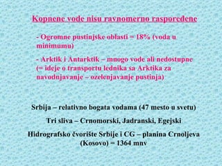Kopnene vode nisu ravnomerno raspoređene

  - Ogromne pustinjske oblasti = 18% (voda u
  minimumu)
  - Arktik i Antarktik – mnogo vode ali nedostupne
  (= ideje o transportu lednika sa Arktika za
  navodnjavanje – ozelenjavanje pustinja)



 Srbija – relativno bogata vodama (47 mesto u svetu)
     Tri sliva – Crnomorski, Jadranski, Egejski
Hidrografsko čvorište Srbije i CG – planina Crnoljeva
               (Kosovo) = 1364 mnv
 