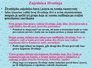 Zajednica životinja
• Životinjske zajednice bara i jezera su veoma raznovrsne
• Iako izuzetno veliki broj životinja živi u ovim ekosistemima,
  moguće je uočiti tri grupe koje se veoma razlikuju po svojim
  potrebama i navikama
   – Prvu grupu čine prave vodene životinje, koje čitav život provode u
     vodi (hidra, barski puž, jezerska pastrmka)
       • Ponekad se mogu naći i na suvom, ali samo u trenucima kada se voda
         povremeno povuče i kada one na kopnu prelaze u stanje mirovanja

   – Drugu grupu sačinjavaju takozvane amfibijske životinje, koje se
     rađaju u vodi u kojoj provode jedan deo života kao vodeni
     organizmi (larve komarca, žabe, mrmoljci)
      • Posle toga izlaze na kopno, gde drugi deo života provode kao
        prave kopnene životinje
   – Treću grupu sačinjavaju kopnene životinje, koje žive i koje se
     razmnožavaju na kopnu, a hranu nalaze gotovo isključivo u
     vodenoj sredini (barska kornjača, belouška, čaplje)
       • Zbog toga ove kopnene životinje stalno nalazimo pored bara i jezera,
         pa ih uključujemo u zajednicu vodenih ekosistema
 
