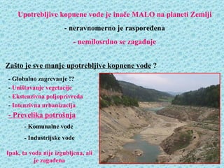 Upotrebljive kopnene vode je inače MALO na planeti Zemlji
                      - neravnomerno je raspoređena
                          - nemilosrdno se zagađuje


Zašto je sve manje upotrebljive kopnene vode ?
- Globalno zagrevanje !?
- Uništavanje vegetacije
- Ekstenzivna poljoprivreda
- Intenzivna urbanizacija
- Prevelika potrošnja
       - Komunalne vode
       - Industrijske vode

Ipak, ta voda nije izgubljena, ali
           je zagađena
 