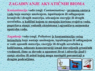 ZAGAĐIVANJE AKVATIČNIH BIOMA
Kontaminacija voda (engl. Contamination) - promena sastava
voda koja nastaje unošenjem, ispuštanjem ili odlaganjem
hranjivih i drugih materija, uticanjem energije ili drugih
uzročnika, u količini kojom se menjaju korisna svojstva voda,
pogoršava stanje vodenih ekosistema i ograničava namenska
upotreba voda.

Zagađenje voda (engl. Pollution) je kontaminacija većeg
intenziteta koje nastaje unošenjem, ispuštanjem ili odlaganjem
u vode opasnih materija, energije ili drugih uzročnika u
količinama, odnosno koncentraciji iznad dozvoljenih graničnih
vrednosti, čime se dovode u opasnost život i zdravlje ljudi i
stanje okoline ili usled kojeg mogu nastupiti poremećaji u
drugim područjima.
 