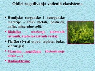 Oblici zagađivanja vodenih ekosistema


 Hemijsko (organske i neorganske
  materije - teški metali, pesticidi,
  nafta, mineralne soli);
 Biološko - unošenje alohtonih
  (stranih, često invazivnih vrsta);
 Fizičko (čvrsti otpad, toplota, buka,
  vibracije);
 Vizuelno zagađenje (betoniranje
  obale .....)
 Radioaktivno;
 