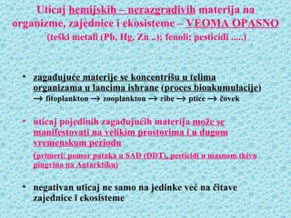 Uticaj hemijskih – nerazgradivih materija na
organizme, zajednice i ekosisteme – VEOMA OPASNO
       (teški metali (Pb, Hg, Zn ..); fenoli; pesticidi .....)



 • zagađujuće materije se koncentrišu u telima
   organizama u lancima ishrane (proces bioakumulacije)
   → fitoplankton → zooplankton → ribe → ptice → čovek

 • uticaj pojedinih zagađujućih materija može se
   manifestovati na velikim prostorima i u dugom
   vremenskom periodu
   (primeri: pomor pataka u SAD (DDT), pesticidi u masnom tkivu
   pingvina na Antarktiku)

 • negativan uticaj ne samo na jedinke već na čitave
   zajednice i ekosisteme
 