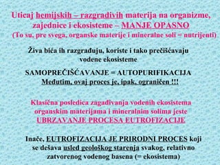 Uticaj hemijskih – razgradivih materija na organizme,
      zajednice i ekosisteme – MANJE OPASNO
(To su, pre svega, organske materije i mineralne soli = nutrijenti)

     Živa bića ih razgrađuju, koriste i tako prečišćavaju
                      vodene ekosisteme
    SAMOPREČIŠĆAVANJE = AUTOPURIFIKACIJA
       Međutim, ovaj proces je, ipak, ograničen !!!

     Klasična posledica zagađivanja vodenih ekosistema
      organskim materijama i mineralnim solima jeste
       UBRZAVANJE PROCESA EUTROFIZACIJE

    Inače, EUTROFIZACIJA JE PRIRODNI PROCES koji
      se dešava usled geološkog starenja svakog, relativno
           zatvorenog vodenog basena (= ekosistema)
 