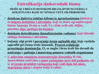 Eutrofikacija slatkovodnih bioma
   MOŽE SE UBRZATI DOTOKOM HRANLJIVIH MATERIJA U
    KOLIČINAMA KOJE SU MNOGO VEĆE OD PRIRODNIH

• dotokom đubriva (obično kišom) iz agroekosistema (đubriva
  su bogata fosfatima i nitratima, koji su inače ograničavajući
  faktor bujanja života u vodi. Uz višak ovih soli, biljke,
  posebno alge, počinju da bujaju)
• dotokom deterdženata (kanalizacionim vodama), koji takodje
  obiluju fosfatima i nitratima
• bujanje algi prati i povećanje broja uginulih algi, koje razlažu
  saprofiti pri čemu troše kiseonik. Procesi redukcije
  preuzimaju dominaciju, O2 se naglo i brzo troši što dovodi do
  umiranja = gušenja i masovnog pomora vodenih organizama
• U uslovima smanjene koncentracije kiseonika ili čak,
  anaerobnim uslovima i samo razlaganje neće biti potpuno, pa
  se stvaraju produkti razlaganja koji vodi daju loš ukus,
  neprijatan miris i uopšte lošiji kvalitet.
 
