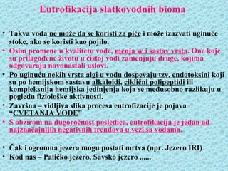 Eutrofikacija slatkovodnih bioma

• Takva voda ne može da se koristi za piće i može izazvati uginuće
  stoke, ako se koristi kao pojilo.
• Osim promene u kvalitetu vode, menja se i sastav vrsta. One koje
  su prilagođene životu u čistoj vodi zamenjuju druge, kojima
  odgovaraju novonastali uslovi.
• Po uginuću nekih vrsta algi u vodu dospevaju tzv. endotoksini koji
  su po hemijskom sastavu alkaloidi, ciklični polipeptidi ili
  kompleksnija hemijska jedinjenja koja se međusobno razlikuju u
  pogledu fiziološke aktivnosti.
• Završna – vidljiva slika procesa eutrofizacije je pojava
  “CVETANJA VODE”
• S obzirom na dugoročnost posledica, eutrofikacija je jedan od
  najznačajnijih negativnih trendova u vezi sa vodama.

• Čak i ogromna jezera mogu postati mrtva (npr. Jezero IRI)
• Kod nas – Palićko jezero, Savsko jezero ......
 