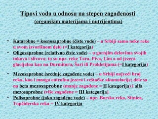 Tipovi voda u odnosu na stepen zagađenosti
            (organskim materijama i nutrijentima)


• Katarobne = ksenosaprobne (čiste vode) – u Srbiji samo neke reke
  u svom izvorišnom delu (=I kategorija)
• Oligosaprobne (relativno čiste vode) – u gornjim delovima svojih
  tokova i slivova; to su npr. reke Tara, Piva, Lim a od jezera
  glacijalna kao na Durmitoru, Šari ili Prokletijama (=I kategorija)
• Mezosaprobne (srednje zagađene vode) – u Srbiji najveći broj
  reka, kao i mnoga eutrofna jezera i veštačke akumulacije; dele sa
  na beta mezosaprobne (manje zagađene = II kategorija) i alfa
  mezosaprobne (više zagađene = III kategorija)
• Polisaprobne (jako zagađene vode) – npr. Borska reka, Sitnica,
  Topčiderska reka = IV kategorija
 