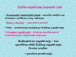 Fizičko zagađivanje kopnenih voda

• Komunalni i industrijski otpad – naročito uočljivo na
branama i prilikom većeg vodostaja
• Buka i vibracije – voda dobro prenosi
• Nafta – kombinacija hemijskog i fizičkog zagađivanja
• Termalno zagađivanje – izraženo naročito pored
termoelektrana i nuklearnih elektrana

           Radioaktivno zagađivanje – kao
         specifičan oblik fizičkog zagađivanja
                    životne sredine
                  = posebno predavanje
 