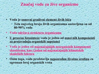 Značaj vode za žive organizme


• Voda je osnovni gradivni element živih bića
   – Tela najvećeg broja živih organizama sastavljena su od
     80-90% vode
• Voda održava strukturu organizama
• U procesu fotosinteze voda je jedna od osnovnih komponenti
  za proizvodnju organskih supstanci
• Voda je jedna od najznačajnijih neorganskih komponenti
  ekosistema, kao i jedan od najznačajnijih klimatskih
  ekoloških faktora
• Osim toga, voda predstavlja neposrednu životnu sredinu za
  ogroman broj organskih vrsta
 