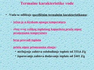 Termalne karakteristike vode

• Voda se odlikuje specifičnim termalnim karakteristikama:

   – tečna je u širokom opsegu temperatura

   – zbog svog velikog toplotnog kapaciteta pruža otpor
     promenama temperature

   – brzo provodi toplotu

   – pruža otpor promenama stanja:
      • mržnjenje zahteva oslobađanje toplote od 333,6 J/g
      • isparavanje zahteva dodavanje toplote od 2441 J/g
 