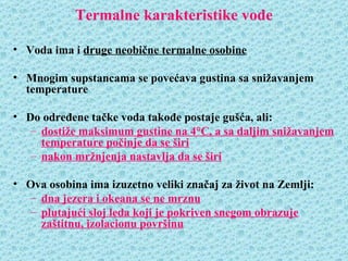 Termalne karakteristike vode

• Voda ima i druge neobične termalne osobine

• Mnogim supstancama se povećava gustina sa snižavanjem
  temperature

• Do određene tačke voda takođe postaje gušća, ali:
   – dostiže maksimum gustine na 4°C, a sa daljim snižavanjem
     temperature počinje da se širi
   – nakon mržnjenja nastavlja da se širi

• Ova osobina ima izuzetno veliki značaj za život na Zemlji:
  – dna jezera i okeana se ne mrznu
  – plutajući sloj leda koji je pokriven snegom obrazuje
    zaštitnu, izolacionu površinu
 