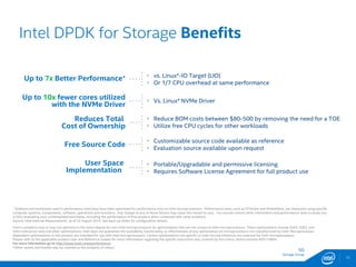 SG
Storage Group
Intel DPDK for Storage Benefits
+ Software and workloads used in performance tests may have been optimized for performance only on Intel microprocessors. Performance tests, such as SYSmark and MobileMark, are measured using specific
computer systems, components, software, operations and functions. Any change to any of those factors may cause the results to vary. You should consult other information and performance tests to assist you
in fully evaluating your contemplated purchases, including the performance of that product when combined with other products.
Source: Intel Internal Measurements as of 22 August 2014. See back up slides for configuration details.
Intel's compilers may or may not optimize to the same degree for non-Intel microprocessors for optimizations that are not unique to Intel microprocessors. These optimizations include SSE2, SSE3, and
SSE3 instruction sets and other optimizations. Intel does not guarantee the availability, functionality, or effectiveness of any optimization on microprocessors not manufactured by Intel. Microprocessor-
dependent optimizations in this product are intended for use with Intel microprocessors. Certain optimizations not specific to Intel microarchitecture are reserved for Intel microprocessors.
Please refer to the applicable product User and Reference Guides for more information regarding the specific instruction sets covered by this notice. Notice revision #20110804.
For more information go to http://www.intel.com/performance
12
Up to 7x Better Performance+
Up to 10x fewer cores utilized
with the NVMe Driver
Reduces Total
Cost of Ownership
Free Source Code
User Space
Implementation
 vs. Linux*-IO Target (LIO)
 Or 1/7 CPU overhead at same performance
 Vs. Linux* NVMe Driver
 Reduce BOM costs between $80-500 by removing the need for a TOE
 Utilize free CPU cycles for other workloads
 Customizable source code available as reference
 Evaluation source available upon request
 Portable/Upgradable and permissive licensing
 Requires Software License Agreement for full product use
*Other names and brands may be claimed as the property of others.
 