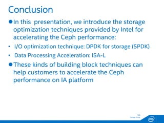 SG
Storage Group
In this presentation, we introduce the storage
optimization techniques provided by Intel for
accelerating the Ceph performance:
• I/O optimization technique: DPDK for storage (SPDK)
• Data Processing Acceleration: ISA-L
These kinds of building block techniques can
help customers to accelerate the Ceph
performance on IA platform
Conclusion
 