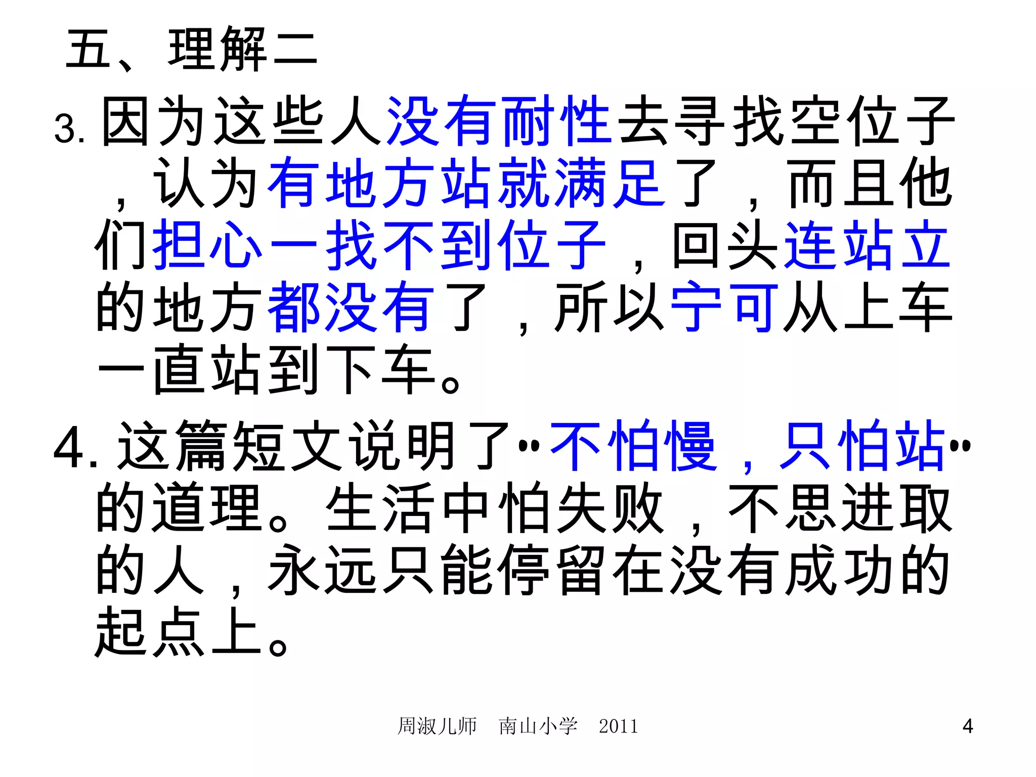 五、理解二　 3. 因为这些人 没有耐性 去寻找空位子，认为 有地方站就满足 了，而且他们 担心一找不到位子 ，回头 连站立 的地方 都没有 了，所以 宁可 从上车一直站到下车。 4. 这篇短文说明了“ 不怕慢，只怕站 ”的道理。生活中怕失败，不思进取的人，永远只能停留在没有成功的起点上。 