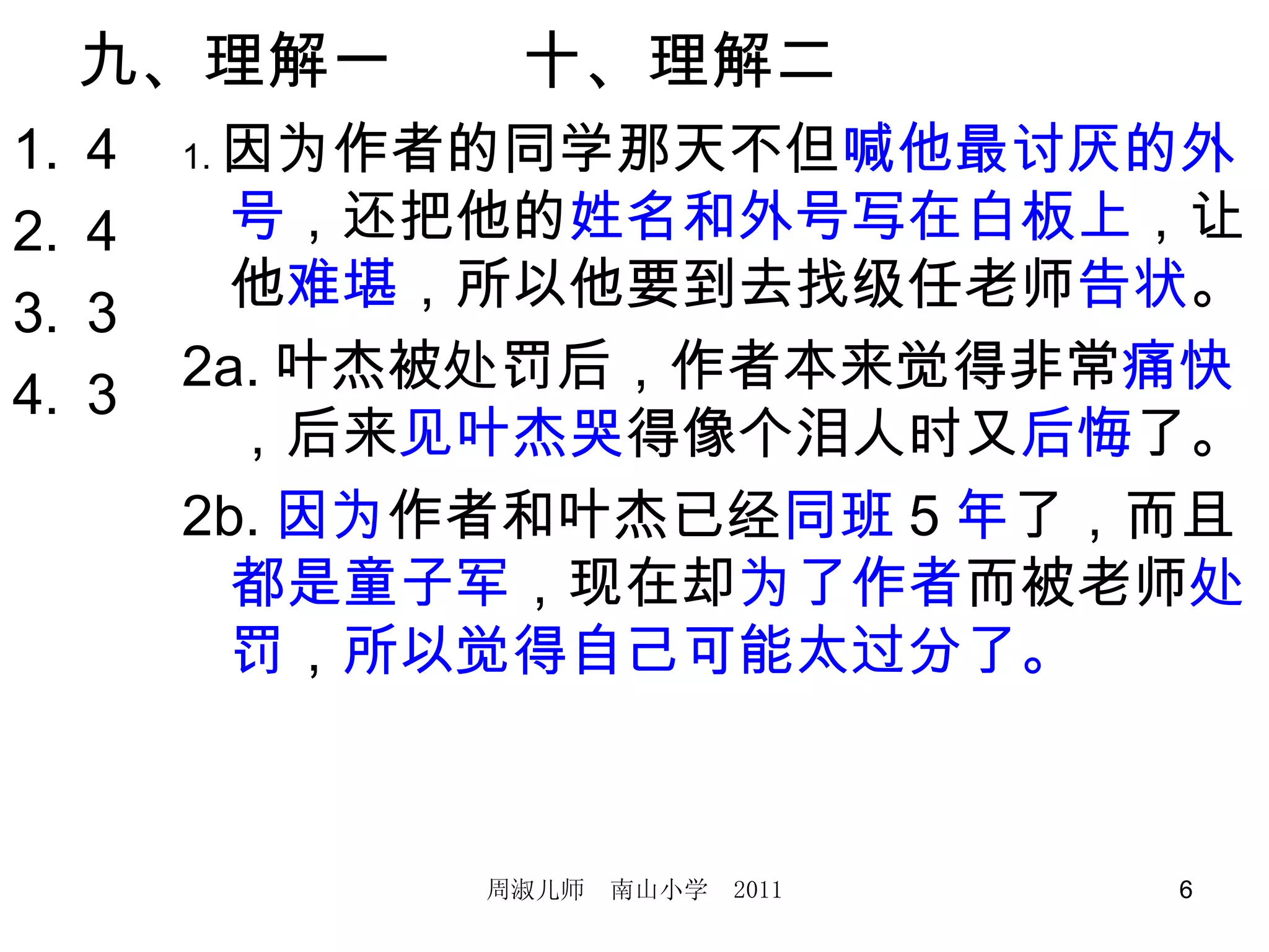 九、理解一　　十、理解二　 4 4 3 3 1. 因为作者的同学那天不但 喊他最讨厌的外号 ，还把他的 姓名和外号写在白板上 ，让他 难堪 ，所以他要到去找级任老师 告状 。 2a. 叶杰被处罚后，作者本来觉得非常 痛快 ，后来 见叶杰哭 得像个泪人时又 后悔 了。 2b. 因为 作者和叶杰已经 同班 5 年 了，而且 都是童子军 ，现在却 为了作者 而被老师 处罚 ， 所以觉得自己可能太过分了。 