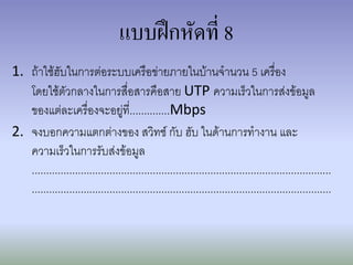 แบบฝึกหัดที่ 8
1. ถ้าใช้ฮับในการต่อระบบเครือข่ายภายในบ้านจานวน 5 เครื่อง
   โดยใช้ตัวกลางในการสื่อสารคือสาย UTP ความเร็วในการส่งข้อมูล
   ของแต่ละเครื่องจะอยู่ที่..............Mbps
2. จงบอกความแตกต่างของ สวิทช์ กับ ฮับ ในด้านการทางาน และ
   ความเร็วในการรับส่งข้อมูล
   ........................................................................................................
   ........................................................................................................
 