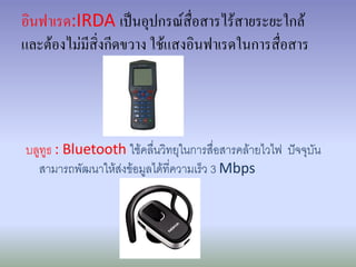 อินฟาเรด:IRDA เป็นอุปกรณ์สื่อสารไร้สายระยะใกล้
และต้องไม่มีสิ่งกีดขวาง ใช้แสงอินฟาเรดในการสื่อสาร




บลูทูธ : Bluetooth ใช้คลื่นวิทยุในการสื่อสารคล้ายไวไฟ ปัจจุบัน
  สามารถพัฒนาให้ส่งข้อมูลได้ที่ความเร็ว 3 Mbps
 