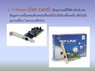 2. การ์ดแลน (lan card) เป็นอุปกรณ์ที่ใช้สาหรับรับ-ส่ง
 ข้อมูลจากเครื่องคอมพิวเตอร์เครื่องหนึ่งไปยังอีกเครื่องหนึ่ง หรือไปยัง
 อุปกรณ์อื่นๆ ในระบบเครือข่าย
 