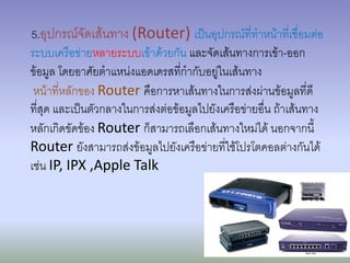 5.อุปกรณ์จัดเส้นทาง (Router) เป็นอุปกรณ์ที่ทาหน้าที่เชื่อมต่อ
ระบบเครือข่ายหลายระบบเข้าด้วยกัน และจัดเส้นทางการเข้า-ออก
ข้อมูล โดยอาศัยตาแหน่งแอดเดรสที่กากับอยู่ในเส้นทาง
 หน้าที่หลักของ Router คือการหาเส้นทางในการส่งผ่านข้อมูลที่ดี
ที่สุด และเป็นตัวกลางในการส่งต่อข้อมูลไปยังเครือข่ายอื่น ถ้าเส้นทาง
หลักเกิดขัดข้อง Router ก็สามารถเลือกเส้นทางใหม่ได้ นอกจากนี้
Router ยังสามารถส่งข้อมูลไปยังเครือข่ายที่ใช้โปรโตคอลต่างกันได้
เช่น IP, IPX ,Apple Talk
 