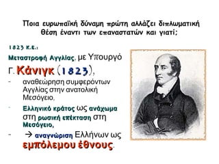 ► Ποια ευρωπαϊκή δύναμη πρώτη αλλάζει διπλωματική 
θέση έναντι των επαναστατών και γιατί; 
1823 κ.ε.: 
Μεταστροφή Αγγλίας, με Υπουργό 
Γ. Κάνιγκ (1823), 
- αναθεώρηση συμφερόντων 
Αγγλίας στην ανατολική 
Μεσόγειο, 
- Ελληνικό κράτος ως ανάχωμα 
στη ρωσική επέκταση στη 
Μεσόγειο, 
-  αναγνώριση Ελλήνων ως 
εμπόλεμου έθνους. 
 