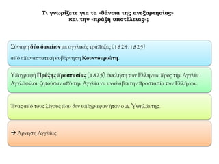 ► Τι γνωρίζετε για τα «δάνεια της ανεξαρτησίας» 
και την «πράξη υποτέλειας»; 
Σύναψη δύο δανείων με αγγλικές τράπεζες (1824, 1825) 
από επαναστατική κυβέρνηση Κουντουριώτη. 
Υπογραφή Πράξης 
προστασίας (1825), 
έκκληση των Ελλήνων προς 
την Αγγλία Αγγλόφιλοι: 
ζητούσαν από την Αγγλία 
να αναλάβει την προστασία 
των Ελλήνων. 
Ένας από τους 
λίγους που δεν 
υπέγραψαν ήταν ο 
Δ. Yψηλάντης. 
 Άρνηση Αγγλίας 
 