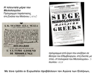 ► Η τελευταία μέρα του 
Μεσολογγίου 
Πρόγραμμα παράστασης 
στη Σκάλα του Μιλάνου (1836). 
▲ Με ποιο τρόπο οι Ευρωπαίοι προβάλλουν τον Αγώνα των 
Ελλήνων; 
▲ Πρόγραμμα απ ό έργοπ ου 
ανέβηκε σε θέατρο του 
Εδιμβούργου, στη Σκοτία, με 
τίτλο« Ηπ ολιορκία του 
Μεσολογγίου». 3 Ιουλίου1828. 
 