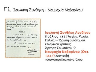Γ1. Ιουλιανή Συνθήκη – Ναυμαχία Ναβαρίνου 
Ιουλιανή Συνθήκη Λονδίνου 
(Ιούλιος 1827Αγγλία, Ρωσία, 
Γαλλία) = Ίδρυση αυτόνομου 
ελληνικού κράτους. 
Άρνηση Σουλτάνου  Ναυμαχία 
Ναβαρίνου (Οκτ. 1827): 
συντριβή τουρκοαιγυπτιακού 
στόλου. 
 