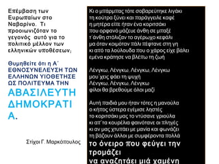 ► Επέμβαση των Ευρωπαίων στο 
Ναβαρίνο. Τι προοιωνιζόταν το 
γεγονός αυτό για το πολιτικό 
μέλλον των ελληνικών 
υποθέσεων; 
Θυμηθείτε ότι η Α΄ 
ΕΘΝΟΣΥΝΕΛΕΥΣΗ ΤΩΝ 
ΕΛΛΗΝΩΝ ΥΙΟΘΕΤΗΣΕ ΩΣ 
ΠΟΛΙΤΕΥΜΑ ΤΗΝ 
ΑΒΑΣΙΛΕΥΤΗ 
ΔΗΜΟΚΡΑΤΙΑ. 
Κι ο μπάρμπας τότε σοβαρεύτηκε λιγάκι 
τη κούτρα ξύνει και παράγγειλε καφέ 
η μητέρα είπε ήταν ένα κοριτσάκι 
που ορφανό μάζευε άνθη σε μπαξέ 
τ΄άνθη στόλιζαν το αγέρωχο κεφάλι 
μα όταν κοιμόταν πάλι πέφτανε στη γη 
κι από τα λούλουδα που ο χάρος είχε βάλει 
εμένα κράτησε να βλέπω τη ζωή 
Λένγκω, Λένγκω, Λένγκω, Λένγκω 
μου΄χεις φάει τη ψυχή 
Λένγκω, Λένγκω, Λένγκω 
φίλοι θα βρεθούμε όλοι μαζί 
Αυτή παιδιά μου ήταν τότες η μανούλα 
ο κήπος ύστερα εγέμισε ληστές 
το κοριτσάκι μας το ντύσανε γριούλα 
κι απ΄τα κουρέλια φαινότανε οι πληγές 
κι αν μας χτυπάει με μανία και φωνάζει 
τη βάζουν άλλοι με συμφέροντα πολλά 
το όνειρο που φεύγει την τρομάζει 
να αναζητάει μιά χαμένη ελευτεριά 
► Στίχοι Γ. Μαρκόπουλος 
 