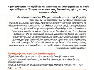 ► Αφού μελετήσετε το παράθεμα να εντοπίσετε τα επιχειρήματα με τα οποία 
προσπάθησαν οι Έλληνες να πείσουν τους Ευρωπαίους ηγέτες να τους 
συμπαρασταθούν. 
Οι επ αναστατημένοι Έλληνες απ ευθύνονται στην Ευρώπ η 
Προς τους εν Πάτραις προξένους των ξένων επικρατειών 
Ημείς, το Ελληνικόν έθνος των Χριστιανών, βλέποντες ότι μας καταφρονεί το 
οθωμανικόν γένος και σκοπεύει τον όλεθρον εναντίον μας [...], απεφασίσαμεν 
σταθερώς ή ν’ αποθάνωμεν όλοι, ή να ελευθερωθώμεν. Και τούτου ένεκα βαστούμεν 
τα όπλα εις χείρας, ζητούντες τα δικαιώματά μας. Όντες λοιπόν βέβαιοι, ότι όλα τα 
χριστιανικά βασίλεια γνωρίζουν τα δίκαιά μας, και όχι μόνον δεν θέλουν μας 
εναντιωθή αλλά και θέλουν μας συνδράμη, και ότι έχουν εις μνήμην, ότι οι ένδοξοι 
πρόγονοί μας εφάνησαν ποτέ ωφέλιμοι εις την ανθρωπότητα, διά τούτο ειδοποιούμεν 
την Εκλαμπρότητά σας και σας παρακαλούμεν να προσπαθήσετε, να είμεθα υπό την 
εύνοιαν και προστασίαν του μεγάλου τούτου κράτους. 
Προκήρυξη του Αχαϊκού Διευθυντηρίου 
(Αχαϊκό Διευθυντήριο: επιτροπή προσωρινής διακυβέρνησης που σχηματίστηκε από 
προύχοντες της Αχαΐας αμέσως μετά την έκρηξη της επανάστασης.) 
Πηγή: Δ. Κόκκινος, Η Ελληνική Επανάστασις, Μέλισσα, Αθήνα 1959-1960, τόμ. 1, σ. 
178. 
 