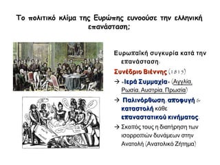 ► Το πολιτικό κλίμα της Ευρώπης ευνοούσε την ελληνική 
επανάσταση; 
Ευρωπαϊκή συγκυρία κατά 
την επανάσταση: 
Συνέδριο Βιέννης (1815) 
 «Ιερά Συμμαχία» (Αγγλία, 
Ρωσία, Αυστρία, Πρωσία) 
 Παλινόρθωση, αποφυγή & 
καταστολή κάθε 
επαναστατικού κινήματος. 
 Σκοπός τους η διατήρηση 
των ισορροπιών δυνάμεων 
στην Ανατολή (Ανατολικό 
Ζήτημα) 
 