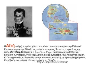 ▲ Η Αϊτή υπήρξε η πρώτη χώρα στον κόσμο που αναγνώρισε την Ελληνική 
Επανάσταση και την Ελλάδα ως ανεξάρτητο κράτος. Το 1822, ο πρόεδρος της 
Αϊτής, Ζαν Πιερ Μπουαγιέ (Jean-Pierre Boyer) , απέστειλε στην Ελληνική 
Επιτροπή των Παρισίων και τα μέλη του «διευθυντηρίου» της, Αδαμάντιο Κοραή, 
Κ. Πολυχρονιάδη, Α. Βογορίδη και Χρ. Κλωνάρη, επιστολή, με την οποία η χώρα της 
Καραϊβικής αναγνώριζε τότε την ανεξάρτητη Ελλάδα. 
http://argolikivivliothiki.gr 
 