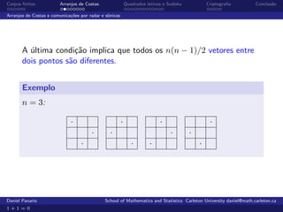 Corpos ﬁnitos           Arranjos de Costas                  Quadrados latinos e Sudoku           Criptograﬁa       Conclus˜o
                                                                                                                          a

Arranjos de Costas e comunica¸˜es por radar e sˆnicas
                             co                o




       A ultima condi¸˜o implica que todos os n(n − 1)/2 vetores entre
         ´            ca
       dois pontos s˜o diferentes.
                    a


       Exemplo
       n = 3:

                             ·                          ·                   ·                     ·
                                       ·        ·                                ·       ·
                                  ·                            ·       ·                     ·




Daniel Panario                               School of Mathematics and Statistics Carleton University daniel@math.carleton.ca
1+1=0
 