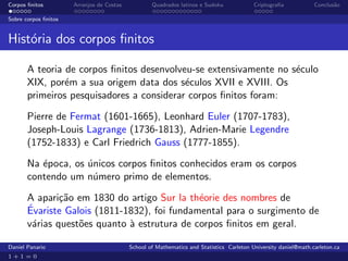 Corpos ﬁnitos         Arranjos de Costas           Quadrados latinos e Sudoku             Criptograﬁa            Conclus˜o
                                                                                                                        a

Sobre corpos ﬁnitos


Hist´ria dos corpos ﬁnitos
    o

       A teoria de corpos ﬁnitos desenvolveu-se extensivamente no s´culo
                                                                   e
       XIX, por´m a sua origem data dos s´culos XVII e XVIII. Os
                e                          e
       primeiros pesquisadores a considerar corpos ﬁnitos foram:

       Pierre de Fermat (1601-1665), Leonhard Euler (1707-1783),
       Joseph-Louis Lagrange (1736-1813), Adrien-Marie Legendre
       (1752-1833) e Carl Friedrich Gauss (1777-1855).

       Na ´poca, os unicos corpos ﬁnitos conhecidos eram os corpos
          e         ´
       contendo um n´mero primo de elementos.
                     u

       A apari¸˜o em 1830 do artigo Sur la th´orie des nombres de
               ca                             e
       ´
       Evariste Galois (1811-1832), foi fundamental para o surgimento de
       v´rias quest˜es quanto ` estrutura de corpos ﬁnitos em geral.
        a          o          a

Daniel Panario                             School of Mathematics and Statistics Carleton University daniel@math.carleton.ca
1+1=0
 